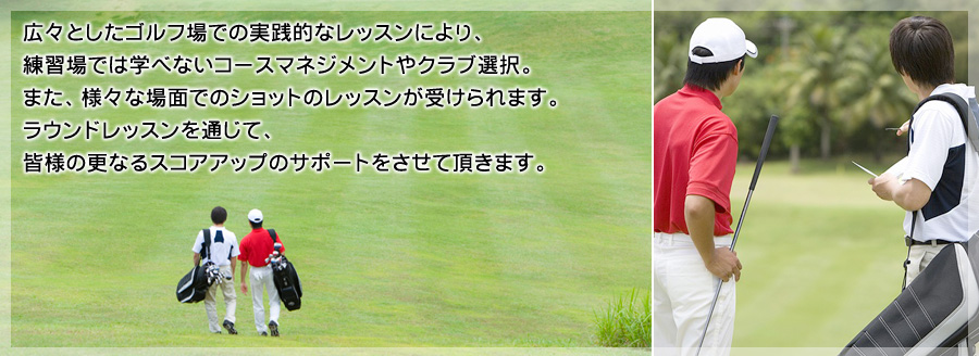 広々としたゴルフ場での実践的なレッスンにより、練習場では学べないコースマネジメントやクラブ選択。また、様々な場面でのショットのレッスンが受けられます。ラウンドレッスンを通じて、皆様の更なるスコアアップのサポートをさせて頂きます。
